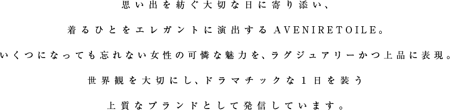 思い出を紡ぐ大切な日に寄り添い、着るひとをエレガントに演出するAVENIRETOILE。いくつになっても忘れない女性の可憐な魅力を、ラグジュアリーかつ上品に表現。世界観を大切にし、ドラマチックな１日を装う上質なブランドとして発信しています。