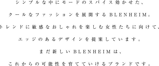 シンプルな中にモードのスパイス効かせた、クールなファッションを展開するBLENHEIM。トレンドに敏感なおしゃれを楽しむ女性たちに向けて、エッジのあるデザインを提案しています。まだ新しいBLENHEIMは、これからの可能性を育てていけるブランドです。