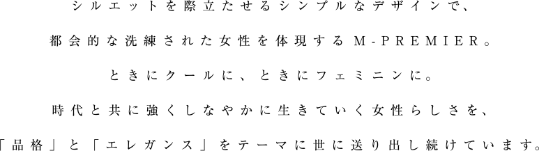 シルエットを際立たせるシンプルなデザインで、都会的な洗練された女性を体現するM-PREMIER。ときにクールに、ときにフェミニンに。時代と共に強くしなやかに生きていく女性らしさを、「品格」と「エレガンス」をテーマに世に送り出し続けています。
