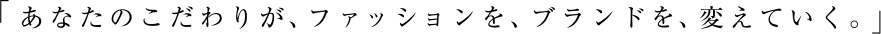 「あなたのこだわりが、ファッションを、ブランドを、変えていく。」