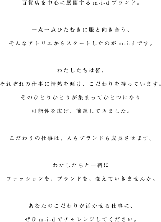 百貨店を中心に展開するm-i-dブランド。一点一点ひたむきに服と向き合う、そんなアトリエからスタートしたのがm-i-dです。わたしたちは皆、それぞれの仕事に情熱を傾け、こだわりを持っています。そのひとりひとりが集まってひとつになり可能性を広げ、前進してきました。こだわりの仕事は、人もブランドも成長させます。わたしたちと一緒にファッションを、ブランドを、変えていきませんか。あなたのこだわりが活かせる仕事に、ぜひm-i-dでチャレンジしてください。